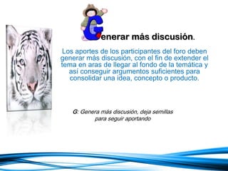 enerar más discusión.
Los aportes de los participantes del foro deben
generar más discusión, con el fin de extender el
tema en aras de llegar al fondo de la temática y
así conseguir argumentos suficientes para
consolidar una idea, concepto o producto.
G: Genera más discusión, deja semillas
para seguir aportando
 