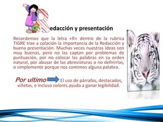 Recordemos que la letra «R» dentro de la rubrica
TIGRE trae a colación la importancia de la Redacción y
buena presentación. Muchas veces nuestras ideas son
muy buenas, pero no las captan por problemas de
puntuación, por no colocar las palabras en su orden
natural, por abusar de las abreviaturas o no definirlas,
o simplemente porque nos comimos alguna palabra.
Por ultimo El uso de párrafos, destacados,
viñetas, e incluso colores ayuda a ganar legibilidad.
edacción y presentación
 