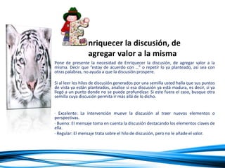 Pone de presente la necesidad de Enriquecer la discusión, de agregar valor a la
misma. Decir que “estoy de acuerdo con …” o repetir lo ya planteado, así sea con
otras palabras, no ayuda a que la discusión prospere.
Si al leer los hilos de discusión generados por una semilla usted halla que sus puntos
de vista ya están planteados, analice si esa discusión ya está madura, es decir, si ya
llegó a un punto donde no se puede profundizar. Si este fuera el caso, busque otra
semilla cuya discusión permita ir más allá de lo dicho.
· Excelente: La intervención mueve la discusión al traer nuevos elementos o
perspectivas.
· Bueno: El mensaje toma en cuenta la discusión destacando los elementos claves de
ella.
· Regular: El mensaje trata sobre el hilo de discusión, pero no le añade el valor.
· Inaceptable: La intervención no corresponde al hilo de discusión.
nriquecer la discusión, de
agregar valor a la misma
 