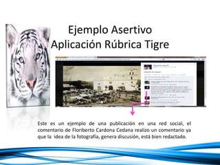 Ejemplo Asertivo
Aplicación Rúbrica Tigre
Este es un ejemplo de una publicación en una red social, el
comentario de Floriberto Cardona Cedana realizo un comentario ya
que la idea de la fotografía, genera discusión, está bien redactado.
 