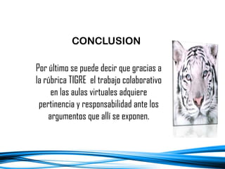 Por último se puede decir que gracias a
la rúbrica TIGRE el trabajo colaborativo
en las aulas virtuales adquiere
pertinencia y responsabilidad ante los
argumentos que allí se exponen.
CONCLUSION
 