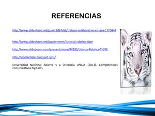 http://www.slideshare.net/guest3d67def/trabajo-colaborativo-en-ava-1770844
http://www.slideshare.net/jcguerrerom/tutorial-rubrica-tigre
http://www.slideboom.com/presentations/94182/Uso-de-Rubrica-TIGRE
http://aportetigre.blogspot.com/
Universidad Nacional Abierta y a Distancia UNAD. (2013). Competencias
comunicativas digitales.
REFERENCIAS
 