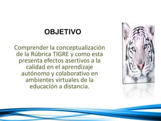 OBJETIVO
Comprender la conceptualización
de la Rúbrica TIGRE y como esta
presenta efectos asertivos a la
calidad en el aprendizaje
autónomo y colaborativo en
ambientes virtuales de la
educación a distancia.
 