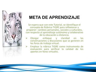 META DE APRENDIZAJE
Se espera que con este Tutorial, se identifique el
concepto de Rúbrica TIGRE para reflexionar y
proponer cambios personales, sociales y culturales,
con respecto al aprendizaje autónomo y colaborativo
de la educación a distancia.
 Otorgar enfoque y claridad en las
conversaciones y discusiones que se generen en
los foros de trabajo virtual.
 Emplear la rúbrica TIGRE como instrumento de
evaluación para verificar la calidad de los
aportes en foros virtuales.
 