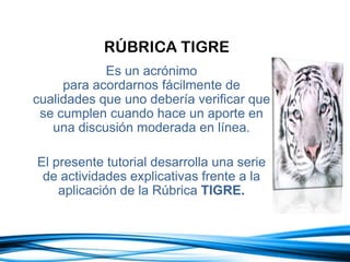 RÚBRICA TIGRE
Es un acrónimo
para acordarnos fácilmente de
cualidades que uno debería verificar que
se cumplen cuando hace un aporte en
una discusión moderada en línea.
El presente tutorial desarrolla una serie
de actividades explicativas frente a la
aplicación de la Rúbrica TIGRE.
 