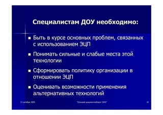 2121 октябряоктября 20052005 ""ОсеннийОсенний документооборотдокументооборот 2005"2005" 1010
СпециалистамСпециалистам ДОУДОУ необходимонеобходимо::
БытьБыть вв курсекурсе основныхосновных проблемпроблем,, связанныхсвязанных
сс использованиемиспользованием ЭЦПЭЦП
ПониматьПонимать сильныесильные ии слабыеслабые местаместа этойэтой
технологиитехнологии
СформироватьСформировать политикуполитику организацииорганизации вв
отношенииотношении ЭЦПЭЦП
ОцениватьОценивать возможностивозможности примененияприменения
альтернативныхальтернативных технологийтехнологий
 