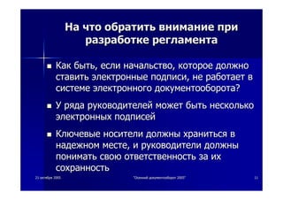 2121 октябряоктября 20052005 ""ОсеннийОсенний документооборотдокументооборот 2005"2005" 1111
НаНа чточто обратитьобратить вниманиевнимание припри
разработкеразработке регламентарегламента
КакКак бытьбыть,, еслиесли начальствоначальство,, котороекоторое должнодолжно
ставитьставить электронныеэлектронные подписиподписи,, нене работаетработает вв
системесистеме электронногоэлектронного документооборотадокументооборота??
УУ рядаряда руководителейруководителей можетможет бытьбыть нескольконесколько
электронныхэлектронных подписейподписей
КлючевыеКлючевые носителиносители должныдолжны хранитьсяхраниться вв
надежномнадежном местеместе,, ии руководителируководители должныдолжны
пониматьпонимать своюсвою ответственностьответственность заза ихих
сохранностьсохранность
 
