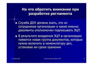 2121 октябряоктября 20052005 ""ОсеннийОсенний документооборотдокументооборот 2005"2005" 1212
НаНа чточто обратитьобратить вниманиевнимание припри
разработкеразработке регламентарегламента
СлужбаСлужба ДОУДОУ должнадолжна знатьзнать,, ктокто изиз
сотрудниковсотрудников организацииорганизации ии какиекакие именноименно
документыдокументы уполномоченуполномочен подписыватьподписывать ЭЦПЭЦП
ВВ результатерезультате внедрениявнедрения ЭЦПЭЦП вв организацииорганизации
появитсяпоявится новаяновая группагруппа документовдокументов,, которыекоторые
нужнонужно включитьвключить вв номенклатуруноменклатуру делдел,,
установивустановив имим срокисроки храненияхранения
 