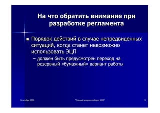 2121 октябряоктября 20052005 ""ОсеннийОсенний документооборотдокументооборот 2005"2005" 1313
НаНа чточто обратитьобратить вниманиевнимание припри
разработкеразработке регламентарегламента
ПорядокПорядок действийдействий вв случаеслучае непредвиденныхнепредвиденных
ситуацийситуаций,, когдакогда станетстанет невозможноневозможно
использоватьиспользовать ЭЦПЭЦП
–– должендолжен бытьбыть предусмотренпредусмотрен переходпереход нана
резервныйрезервный ««бумажныйбумажный»» вариантвариант работыработы
 