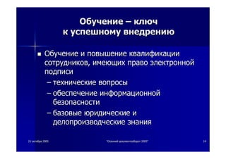 2121 октябряоктября 20052005 ""ОсеннийОсенний документооборотдокументооборот 2005"2005" 1414
ОбучениеОбучение –– ключключ
кк успешномууспешному внедрениювнедрению
ОбучениеОбучение ии повышениеповышение квалификацииквалификации
сотрудниковсотрудников,, имеющихимеющих правоправо электроннойэлектронной
подписиподписи
–– техническиетехнические вопросывопросы
–– обеспечениеобеспечение информационнойинформационной
безопасностибезопасности
–– базовыебазовые юридическиеюридические ии
делопроизводческиеделопроизводческие знаниязнания
 