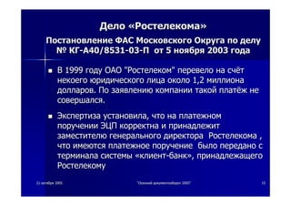 2121 октябряоктября 20052005 ""ОсеннийОсенний документооборотдокументооборот 2005"2005" 1515
ДелоДело ««РостелекомаРостелекома»»
ПостановлениеПостановление ФАСФАС МосковскогоМосковского ОкругаОкруга попо делуделу
№№ КГКГ--АА40/853140/8531--0303--ПП отот 55 ноябряноября 20032003 годагода
ВВ 19991999 годугоду ОАООАО ""РостелекомРостелеком"" перевелоперевело нана счётсчёт
некоегонекоего юридическогоюридического лицалица околооколо 1,21,2 миллионамиллиона
долларовдолларов.. ПоПо заявлениюзаявлению компаниикомпании такойтакой платёжплатёж нене
совершалсясовершался..
ЭкспертизаЭкспертиза установилаустановила,, чточто нана платежномплатежном
поручениипоручении ЭЦПЭЦП корректнакорректна ии принадлежитпринадлежит
заместителюзаместителю генеральногогенерального директорадиректора РостелекомаРостелекома ,,
чточто имеютсяимеются платежноеплатежное поручениепоручение былобыло переданопередано сс
терминалатерминала системысистемы ««клиентклиент--банкбанк»»,, принадлежащегопринадлежащего
РостелекомуРостелекому
 