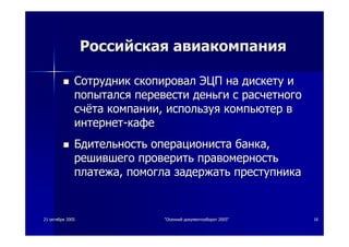 2121 октябряоктября 20052005 ""ОсеннийОсенний документооборотдокументооборот 2005"2005" 1616
РоссийскаяРоссийская авиакомпанияавиакомпания
СотрудникСотрудник скопировалскопировал ЭЦПЭЦП нана дискетудискету ии
попыталсяпопытался перевестиперевести деньгиденьги сс расчетногорасчетного
счётасчёта компаниикомпании,, используяиспользуя компьютеркомпьютер вв
интернетинтернет--кафекафе
БдительностьБдительность операционистаоперациониста банкабанка,,
решившегорешившего проверитьпроверить правомерностьправомерность
платежаплатежа,, помоглапомогла задержатьзадержать преступникапреступника
 