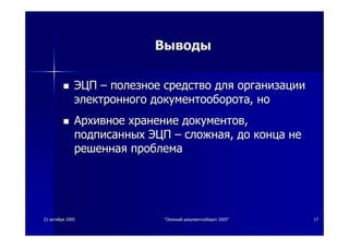 2121 октябряоктября 20052005 ""ОсеннийОсенний документооборотдокументооборот 2005"2005" 1717
ВыводыВыводы
ЭЦПЭЦП –– полезноеполезное средствосредство длядля организацииорганизации
электронногоэлектронного документооборотадокументооборота,, ноно
АрхивноеАрхивное хранениехранение документовдокументов,,
подписанныхподписанных ЭЦПЭЦП –– сложнаясложная,, додо концаконца нене
решеннаярешенная проблемапроблема
 