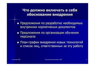 2121 октябряоктября 20052005 ""ОсеннийОсенний документооборотдокументооборот 2005"2005" 44
ЧтоЧто должнодолжно включатьвключать вв себясебя
обоснованиеобоснование внедрениявнедрения
ПредложенияПредложения попо разработкеразработке необходимыхнеобходимых
внутреннихвнутренних нормативныхнормативных документовдокументов
ПредложенияПредложения попо организацииорганизации обученияобучения
персоналаперсонала
ПланПлан--графикграфик внедрениявнедрения новыхновых технологийтехнологий
ии списоксписок лицлиц,, ответственныхответственных заза этуэту работуработу
 