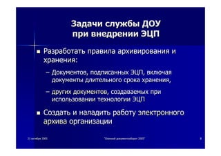 2121 октябряоктября 20052005 ""ОсеннийОсенний документооборотдокументооборот 2005"2005" 88
ЗадачиЗадачи службыслужбы ДОУДОУ
припри внедрениивнедрении ЭЦПЭЦП
РазработатьРазработать правилаправила архивированияархивирования ии
храненияхранения::
–– ДокументовДокументов,, подписанныхподписанных ЭЦПЭЦП,, включаявключая
документыдокументы длительногодлительного срокасрока храненияхранения,,
–– другихдругих документовдокументов,, создаваемыхсоздаваемых припри
использованиииспользовании технологиитехнологии ЭЦПЭЦП
СоздатьСоздать ии наладитьналадить работуработу электронногоэлектронного
архиваархива организацииорганизации
 