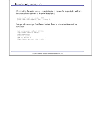  
2003, Sébastien Namèche (sebastien@nameche.fr) - 10
L'exécution du script setup.sh est simple et rapide, la plupart des valeurs
par défaut conviennent la plupart du temps :
puck:/usr/local# cd webmin-1.090
puck:/usr/local/webmin-1.090# ./setup.sh
Les questions auxquelles il convient de faire le plus attention sont les
suivantes :
Web server port (default 10000):
Login name (default admin):
Login password:
Password again:
Use SSL (y/n): y
Start Webmin at boot time (y/n): y
Installation, setup.sh
 