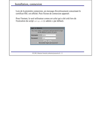  
2003, Sébastien Namèche (sebastien@nameche.fr) - 12
Lors de la première connexion, un message d'avertissement concernant le
certificat SSL est affiché. Puis l'écran de connexion apparaît.
Pour l'instant, le seul utilisateur connu est celui qui a été créé lors de
l'exécution du script setup.sh (« admin » par défaut).
Installation, connexion
 