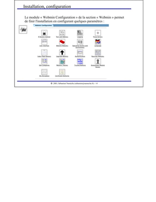  
2003, Sébastien Namèche (sebastien@nameche.fr) - 14
Le module « Webmin Configuration » de la section « Webmin » permet
de finir l'installation en configurant quelques paramètres :
Installation, configuration
 