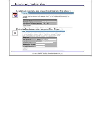  
2003, Sébastien Namèche (sebastien@nameche.fr) - 15
Le premier paramètre que nous allons modifier est la langue :
Installation, configuration
Puis, si cela est nécessaire, les paramètres de proxy :
 