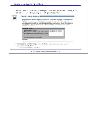  
2003, Sébastien Namèche (sebastien@nameche.fr) - 16
Il est fortement conseillé de configurer une liste d'adresses IP autorisées.
Attention, cependant, à ne pas se bloquer l'accès* :
Installation, configuration
* Si cela arrive, modifier la ligne allow du fichier /etc/webmin/miniserv.conf
puis redémarrer Webmin :
/etc/init.d/webmin restart
 
