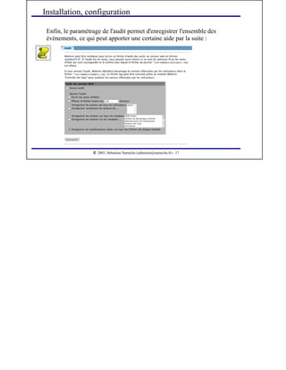  
2003, Sébastien Namèche (sebastien@nameche.fr) - 17
Enfin, le paramètrage de l'audit permet d'enregistrer l'ensemble des
évènements, ce qui peut apporter une certaine aide par la suite :
Installation, configuration
 