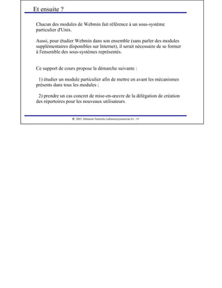  
2003, Sébastien Namèche (sebastien@nameche.fr) - 19
Chacun des modules de Webmin fait référence à un sous-système
particulier d'Unix.
Aussi, pour étudier Webmin dans son ensemble (sans parler des modules
supplémentaires disponibles sur Internet), il serait nécessaire de se former
à l'ensemble des sous-systèmes représentés.
Ce support de cours propose la démarche suivante :
1) étudier un module particulier afin de mettre en avant les mécanismes
présents dans tous les modules ;
2) prendre un cas concret de mise-en-œuvre de la délégation de création
des répertoires pour les nouveaux utilisateurs.
Et ensuite ?
 