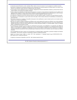  
2003, Sébastien Namèche (sebastien@nameche.fr) - 2
Ce document peut être librement lu, stocké, reproduit, diffusé, traduit et cité par tous moyens et sur tous supports aux conditions suivantes :
¡
tout lecteur ou utilisateur de ce document reconnaît avoir pris connaissance de ce qu'aucune garantie n'est donnée quant à son contenu, à tous
points de vue, notamment véracité, précision et adéquation pour toute utilisation ;
¡
il n'est procédé à aucune modification autre que cosmétique, changement de format de représentation, traduction, correction d'une erreur de
syntaxe évidente, ou en accord avec les clauses ci-dessous ;
¡
le nom, le logo et les coordonnées de l'auteur devront être préservés sur toutes les versions dérivées du document à tous les endroits où ils
apparaissent dans l'original, les noms et logos d'autres contributeurs ne pourront pas apparaître dans une taille supérieure à celle des auteurs
précédents, des commentaires ou additions peuvent êtres insérés à condition d'apparaître clairement comme tels ;
¡
les traductions ou fragments doivent faire clairement référence à une copie originale complète, si possible à une copie facilement accessible ;
¡
les traductions et les commentaires ou ajouts insérés doivent être datés et leur(s) auteur(s) doi(ven)t être identifiable(s) (éventuellement au
travers d'un alias) ;
¡
cette licence est préservée et s'applique à l'ensemble du document et des modifications et ajouts éventuels (sauf en cas de citation courte),
quelqu'en soit le format de représentation ;
¡
quel que soit le mode de stockage, reproduction ou diffusion, toute version imprimée doit contenir une référence à une version numérique
librement accessible au moment de la première diffusion de la version imprimée, toute personne ayant accès à une version numérisée de ce
document doit pouvoir en faire une copie numérisée dans un format directement utilisable et si possible éditable, suivant les standards
publics, et publiquement documentés en usage ;
¡
la transmission de ce document à un tiers se fait avec transmission de cette licence, sans modification, et en particulier sans addition de
clause ou contrainte nouvelle, explicite ou implicite, liée ou non à cette transmission. En particulier, en cas d'inclusion dans une base de
données ou une collection, le propriétaire ou l'exploitant de la base ou de la collection s'interdit tout droit de regard lié à ce stockage et
concernant l'utilisation qui pourrait être faite du document aprés extraction de la base ou de la collection, seul ou en relation avec d'autres
documents.
Toute incompatibilité des clauses ci-dessus avec des dispositions ou contraintes légales, contractuelles ou judiciaires implique une limitation
correspondante : droit de lecture, utilisation ou redistribution verbatim ou modifiée du document.
Adapté de la licence Licence LLDD v1, octobre 1997, Libre reproduction © Copyright Bernard Lang [F1450324322014] URL :
http://pauillac.inria.fr/~lang/licence/lldd.html
L'original de ce document est disponible à cette URL : http://sebastien.nameche.fr/cours
 