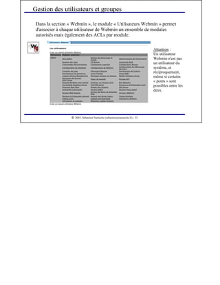  
2003, Sébastien Namèche (sebastien@nameche.fr) - 22
Dans la section « Webmin », le module « Utilisateurs Webmin » permet
d'associer à chaque utilisateur de Webmin un ensemble de modules
autorisés mais également des ACLs par module.
Gestion des utilisateurs et groupes
Attention :
Un utilisateur
Webmin n'est pas
un utilisateur du
système, et
réciproquement,
même si certains
« ponts » sont
possibles entre les
deux.
 
