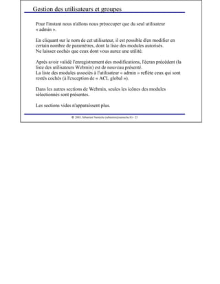  
2003, Sébastien Namèche (sebastien@nameche.fr) - 23
Pour l'instant nous n'allons nous préoccuper que du seul utilisateur
« admin ».
En cliquant sur le nom de cet utilisateur, il est possible d'en modifier en
certain nombre de paramètres, dont la liste des modules autorisés.
Ne laissez cochés que ceux dont vous aurez une utilité.
Après avoir validé l'enregistrement des modifications, l'écran précédent (la
liste des utilisateurs Webmin) est de nouveau présenté.
La liste des modules associés à l'utilisateur « admin » reflète ceux qui sont
restés cochés (à l'exception de « ACL global »).
Dans les autres sections de Webmin, seules les icônes des modules
sélectionnés sont présentes.
Les sections vides n'apparaîssent plus.
Gestion des utilisateurs et groupes
 