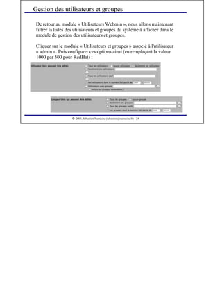  
2003, Sébastien Namèche (sebastien@nameche.fr) - 24
De retour au module « Utilisateurs Webmin », nous allons maintenant
filtrer la listes des utilisateurs et groupes du système à afficher dans le
module de gestion des utilisateurs et groupes.
Cliquer sur le module « Utilisateurs et groupes » associé à l'utilisateur
« admin ». Puis configurer ces options ainsi (en remplaçant la valeur
1000 par 500 pour RedHat) :
Gestion des utilisateurs et groupes
 