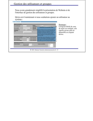  
2003, Sébastien Namèche (sebastien@nameche.fr) - 25
Nous avons grandement simplifié la présentation de Webmin et de
l'interface de gestion des utilisateurs et groupes.
Qu'en est-il maintenant si nous souhaitons ajouter un utilisateur au
système :
Gestion des utilisateurs et groupes
Remarque :
Lorsqu'un libellé de zone
de saisie est souligné, cela
signifie qu'une aide est
disponible en cliquant
dessus.
 