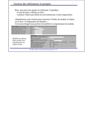  
2003, Sébastien Namèche (sebastien@nameche.fr) - 26
Bien, nous pouvons ajouter un utilisateur. Cependant :
- le mot de passe s'affiche en clair ;
- certaines valeurs par défaut ne conviennent pas à notre organisation.
Abandonnons cette création pour retourner à l'index du module et cliquer
sur le lien « Configuration du Module ».
Cet écran (chargé) nous permet de modifier le comportement du module.
Gestion des utilisateurs et groupes
Modifier les options
telles qu'elles sont
exposées dans ces
copies d'écran.
 