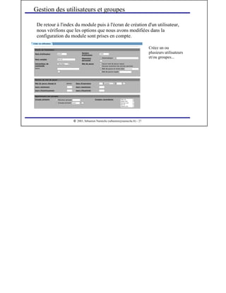  
2003, Sébastien Namèche (sebastien@nameche.fr) - 27
De retour à l'index du module puis à l'écran de création d'un utilisateur,
nous vérifions que les options que nous avons modifiées dans la
configuration du module sont prises en compte.
Gestion des utilisateurs et groupes
Créez un ou
plusieurs utilisateurs
et/ou groupes...
 