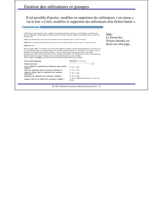  
2003, Sébastien Namèche (sebastien@nameche.fr) - 28
Il est possible d'ajouter, modifier ou supprimer des utilisateurs « en masse »
via le lien « Créer, modifier et supprimer des utilisateurs d'un fichier batch ».
Gestion des utilisateurs et groupes
Note :
Le format des
fichiers attendus est
décrit sur cette page.
 