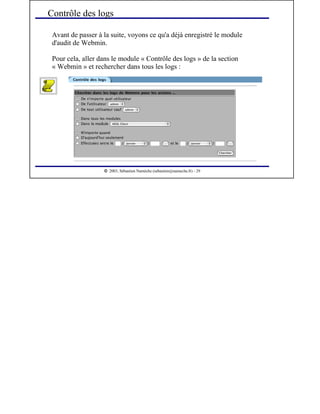  
2003, Sébastien Namèche (sebastien@nameche.fr) - 29
Avant de passer à la suite, voyons ce qu'a déjà enregistré le module
d'audit de Webmin.
Pour cela, aller dans le module « Contrôle des logs » de la section
« Webmin » et rechercher dans tous les logs :
Contrôle des logs
 