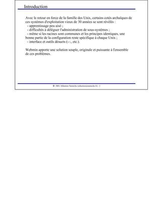  
2003, Sébastien Namèche (sebastien@nameche.fr) - 3
Introduction
Avec le retour en force de la famille des Unix, certains cotés archaïques de
ces systèmes d'exploitation vieux de 30 années se sont révélés :
- apprentissage peu aisé ;
- difficultés à déléguer l'administration de sous-systèmes ;
- même si les racines sont communes et les principes identiques, une
bonne partie de la configuration reste spécifique à chaque Unix ;
- interface et outils désuets (vi, etc.).
Webmin apporte une solution souple, originale et puissante à l'ensemble
de ces problèmes.
 