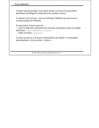  
2003, Sébastien Namèche (sebastien@nameche.fr) - 31
Comme second exemple, nous allons mettre en oeuvre une procédure
permettant de déléguer la réalisation de certaines actions.
Le besoin est le suivant : créer un utilisateur Webmin qui aura accès à
certaines parties de Webmin.
En particulier, il devra pouvoir :
- créer le répertoire personnel des nouveaux utilisateurs selon un modèle
déterminé : /home/DOMAINE/Utilisateur ;
- éditer le fichier /home/motd.
La mise-en-œuvre se fera par l'intermédiaire du module « Commandes
personnalisées » de la section « Autres ».
Cas concret
 