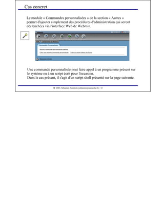  
2003, Sébastien Namèche (sebastien@nameche.fr) - 32
Le module « Commandes personnalisées » de la section « Autres »
permet d'ajouter simplement des procédures d'administration qui seront
déclenchées via l'interface Web de Webmin.
Cas concret
Une commande personnalisée peut faire appel à un programme présent sur
le système ou à un script écrit pour l'occasion.
Dans le cas présent, il s'agit d'un script shell présenté sur la page suivante.
 
