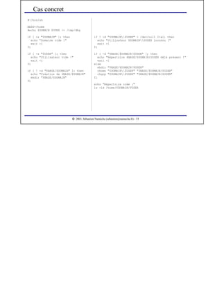  
2003, Sébastien Namèche (sebastien@nameche.fr) - 33
if ! id "$DOMAIN$USER" > /dev/null 2>&1; then
echo "Utilisateur $DOMAIN$USER inconnu !"
exit -1
fi
if [ -d "$BASE/$DOMAIN/$USER" ]; then
echo "Répertoire $BASE/$DOMAIN/$USER déjà présent !"
exit -1
else
mkdir "$BASE/$DOMAIN/$USER"
chown "$DOMAIN$USER" "$BASE/$DOMAIN/$USER"
chgrp "$DOMAIN$USER" "$BASE/$DOMAIN/$USER"
fi
echo "Répertoire créé :"
ls -ld /home/$DOMAIN/$USER
Cas concret
#!/bin/sh
BASE=/home
#echo $DOMAIN $USER >> /tmp/dbg
if [ -z "$DOMAIN" ]; then
echo "Domaine vide !"
exit -1
fi
if [ -z "$USER" ]; then
echo "Utilisateur vide !"
exit -1
fi
if [ ! -d "$BASE/$DOMAIN" ]; then
echo "Création de $BASE/$DOMAIN"
mkdir "$BASE/$DOMAIN"
fi
 