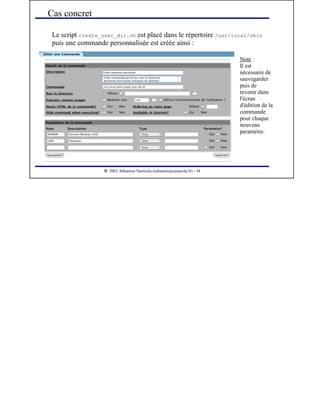  
2003, Sébastien Namèche (sebastien@nameche.fr) - 34
Le script create_user_dir.sh est placé dans le répertoire /usr/local/sbin
puis une commande personnalisée est créée ainsi :
Cas concret
Note :
Il est
nécessaire de
sauvegarder
puis de
revenir dans
l'écran
d'édition de la
commande
pour chaque
nouveau
paramètre.
 