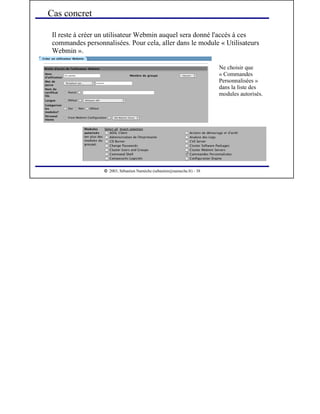  
2003, Sébastien Namèche (sebastien@nameche.fr) - 38
Il reste à créer un utilisateur Webmin auquel sera donné l'accès à ces
commandes personnalisées. Pour cela, aller dans le module « Utilisateurs
Webmin ».
Cas concret
Ne choisir que
« Commandes
Personnalisées »
dans la liste des
modules autorisés.
 