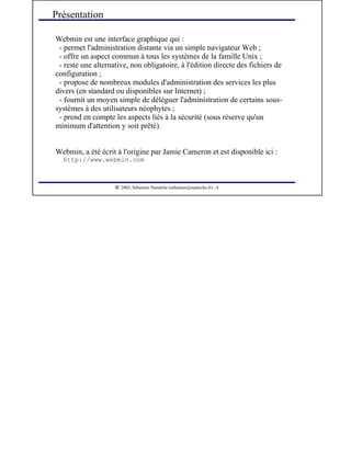  
2003, Sébastien Namèche (sebastien@nameche.fr) - 4
Webmin est une interface graphique qui :
- permet l'administration distante via un simple navigateur Web ;
- offre un aspect commun à tous les systèmes de la famille Unix ;
- reste une alternative, non obligatoire, à l'édition directe des fichiers de
configuration ;
- propose de nombreux modules d'administration des services les plus
divers (en standard ou disponibles sur Internet) ;
- fournit un moyen simple de déléguer l'administration de certains sous-
systèmes à des utilisateurs néophytes ;
- prend en compte les aspects liés à la sécurité (sous réserve qu'un
minimum d'attention y soit prêté).
Webmin, a été écrit à l'origine par Jamie Cameron et est disponible ici :
http://www.webmin.com
Présentation
 