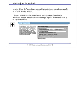  
2003, Sébastien Namèche (sebastien@nameche.fr) - 42
La mise-à-jour de Webmin est particulièrement simple sous réserve que le
serveur ait accès à Internet.
L'écran « Mise à Jour de Webmin » du module « Configuration de
Webmin » permet la mise-à-jour automatique à partir d'un fichier local ou
du site de Webmin.
Mise-à-jour de Webmin
 