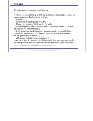  
2003, Sébastien Namèche (sebastien@nameche.fr) - 44
Webmin permet beaucoup, peut-être trop.
Il est par conséquent indispensable de respecter quelques règles afin de ne
pas compromettre la sécurité du système :
- utiliser SSL ;
- restreindre les accès par réseaux IP ;
- bloquer les ports tcp 10000 sur les firewalls ;
- utiliser l'option « Hide command when executing » lors de la création
de commandes personnalisées ;
- tester toutes les variables passées aux commandes personnalisées ;
- modifier les paramètres de l'écran « Authentification » du module
« Configuration de Webmin » ;
- utiliser des mots de passe non triviaux ;
- suivre la liste des annonces de Webmin afin de tenir à jour les modules
pour lesquels des trous de sécurités auraient été trouvés (pour s'abonner :
http://www.webmin.com/mailing-announce.html).
Sécurité
 