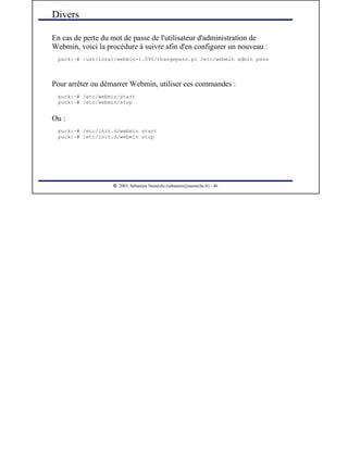  
2003, Sébastien Namèche (sebastien@nameche.fr) - 46
En cas de perte du mot de passe de l'utilisateur d'administration de
Webmin, voici la procédure à suivre afin d'en configurer un nouveau :
puck:~# /usr/local/webmin-1.090/changepass.pl /etc/webmin admin pass
Pour arrêter ou démarrer Webmin, utiliser ces commandes :
puck:~# /etc/webmin/start
puck:~# /etc/webmin/stop
Ou :
puck:~# /etc/init.d/webmin start
puck:~# /etc/init.d/webmin stop
Divers
 