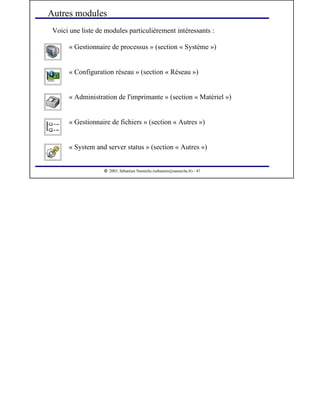  
2003, Sébastien Namèche (sebastien@nameche.fr) - 47
Voici une liste de modules particulièrement intéressants :
Autres modules
« System and server status » (section « Autres »)
« Gestionnaire de fichiers » (section « Autres »)
« Administration de l'imprimante » (section « Matériel »)
« Configuration réseau » (section « Réseau »)
« Gestionnaire de processus » (section « Système »)
 
