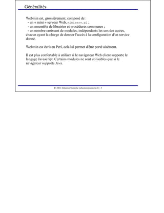  
2003, Sébastien Namèche (sebastien@nameche.fr) - 5
Webmin est, grossièrement, composé de :
- un « mini » serveur Web, miniserv.pl ;
- un ensemble de librairies et procédures communes ;
- un nombre croissant de modules, indépendants les uns des autres,
chacun ayant la charge de donner l'accès à la configuration d'un service
donné.
Webmin est écrit en Perl, cela lui permet d'être porté aisément.
Il est plus confortable à utiliser si le navigateur Web client supporte le
langage Javascript. Certains modules ne sont utilisables que si le
navigateur supporte Java.
Généralités
 