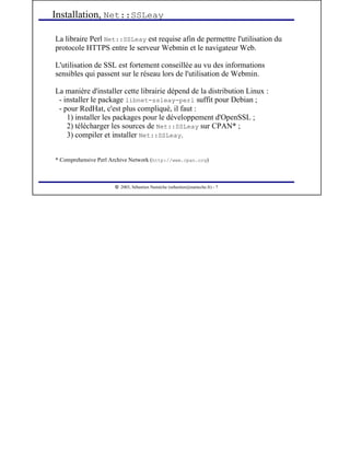  
2003, Sébastien Namèche (sebastien@nameche.fr) - 7
La libraire Perl Net::SSLeay est requise afin de permettre l'utilisation du
protocole HTTPS entre le serveur Webmin et le navigateur Web.
L'utilisation de SSL est fortement conseillée au vu des informations
sensibles qui passent sur le réseau lors de l'utilisation de Webmin.
La manière d'installer cette librairie dépend de la distribution Linux :
- installer le package libnet-ssleay-perl suffit pour Debian ;
- pour RedHat, c'est plus compliqué, il faut :
1) installer les packages pour le développement d'OpenSSL ;
2) télécharger les sources de Net::SSLeay sur CPAN* ;
3) compiler et installer Net::SSLeay.
* Comprehensive Perl Archive Network (http://www.cpan.org)
Installation, Net::SSLeay
 
