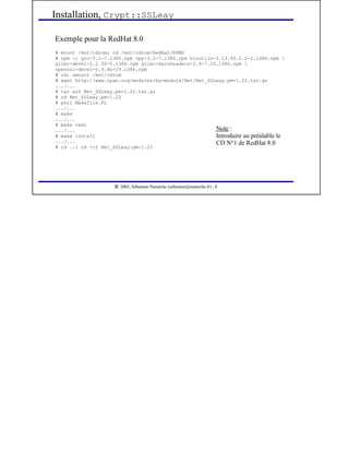  
2003, Sébastien Namèche (sebastien@nameche.fr) - 8
Exemple pour la RedHat 8.0
# mount /mnt/cdrom; cd /mnt/cdrom/RedHat/RPMS
# rpm -i gcc-3.2-7.i386.rpm cpp-3.2-7.i386.rpm binutils-2.13.90.0.2-2.i386.rpm 
glibc-devel-2.2.93-5.i386.rpm glibc-kernheaders-2.4-7.20.i386.rpm 
openssl-devel-0.9.6b-29.i386.rpm
# cd; umount /mnt/cdrom
# wget http://www.cpan.org/modules/by-module/Net/Net_SSLeay.pm-1.22.tar.gz
.../...
# tar xzf Net_SSLeay.pm-1.22.tar.gz
# cd Net_SSLeay.pm-1.22
# perl Makefile.PL
.../...
# make
.../...
# make test
.../...
# make install
.../...
# cd ..; rm -rf Net_SSLeay.pm-1.22
Installation, Crypt::SSLeay
Note :
Introduire au préalable le
CD N°1 de RedHat 8.0
 