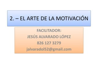 2. – EL ARTE DE LA MOTIVACIÓN
FACILITADOR:
JESÚS ALVARADO LÓPEZ
826 127 3279
jalvaradol52@gmail.com
 
